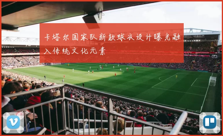 卡塔尔国家队新款球衣设计曝光融入传统文化元素