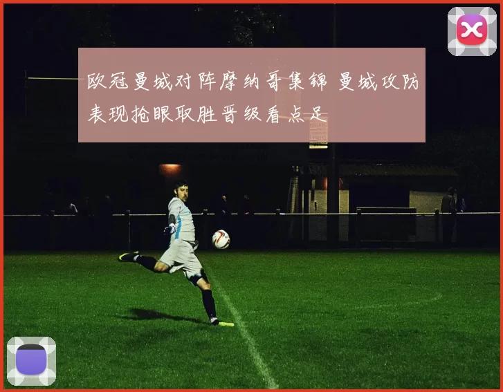 欧冠曼城对阵摩纳哥集锦 曼城攻防表现抢眼取胜晋级看点足