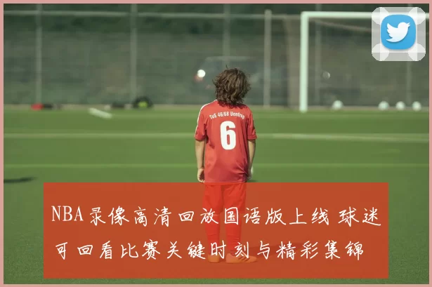 NBA录像高清回放国语版上线 球迷可回看比赛关键时刻与精彩集锦