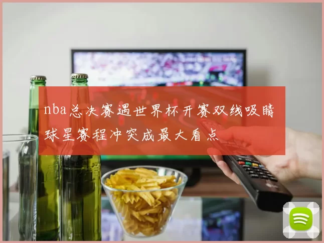 nba总决赛遇世界杯开赛双线吸睛 球星赛程冲突成最大看点