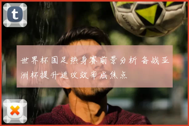 世界杯国足热身赛前景分析 备战亚洲杯提升进攻效率成焦点