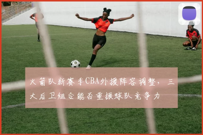 火箭队新赛季CBA外援阵容调整，三大后卫组合能否重振球队竞争力