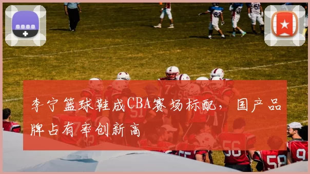 李宁篮球鞋成CBA赛场标配，国产品牌占有率创新高