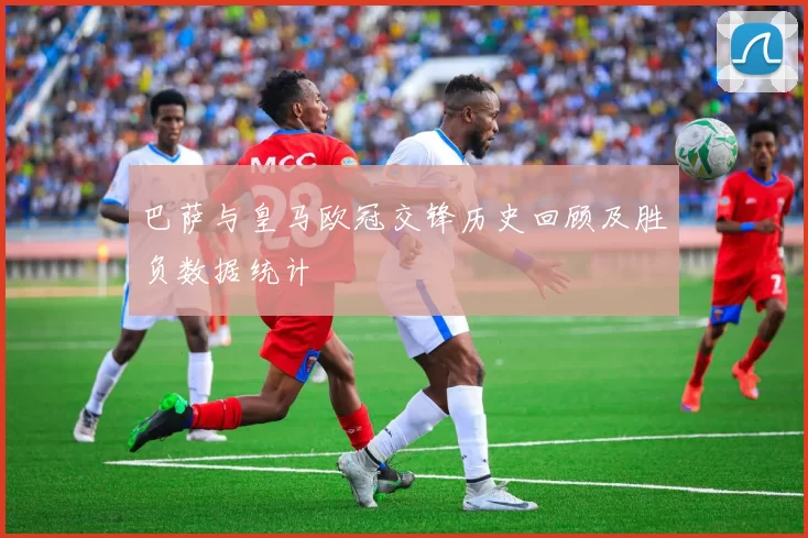 巴萨与皇马欧冠交锋历史回顾及胜负数据统计