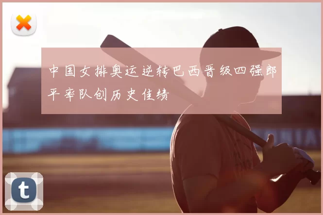 中国女排奥运逆转巴西晋级四强郎平率队创历史佳绩