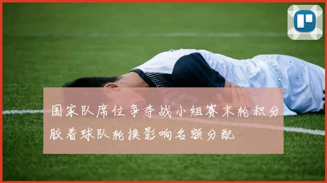 国家队席位争夺战小组赛末轮积分胶着球队轮换影响名额分配