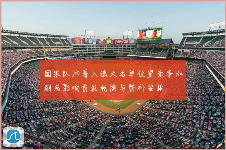 国家队帅哥入选大名单位置竞争加剧或影响首发轮换与替补安排