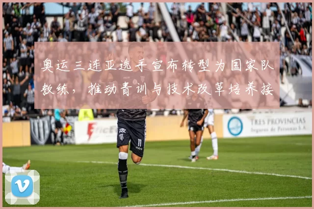 奥运三连亚选手宣布转型为国家队教练，推动青训与技术改革培养接班人