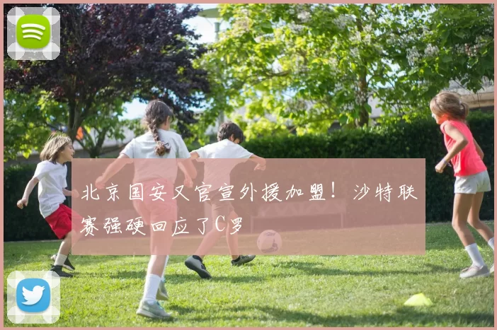 北京国安又官宣外援加盟！沙特联赛强硬回应了C罗