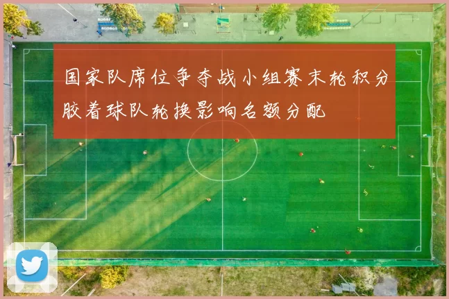 国家队席位争夺战小组赛末轮积分胶着球队轮换影响名额分配