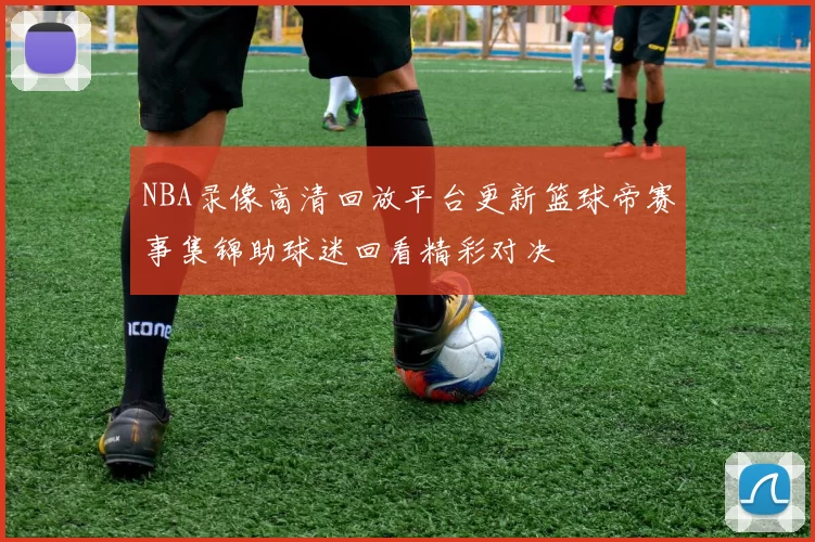 NBA录像高清回放平台更新篮球帝赛事集锦助球迷回看精彩对决
