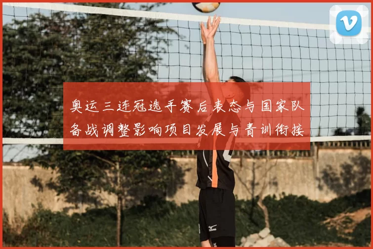 奥运三连冠选手赛后表态与国家队备战调整影响项目发展与青训衔接