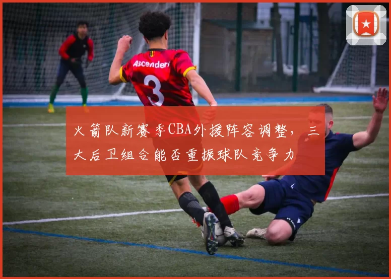 火箭队新赛季CBA外援阵容调整，三大后卫组合能否重振球队竞争力