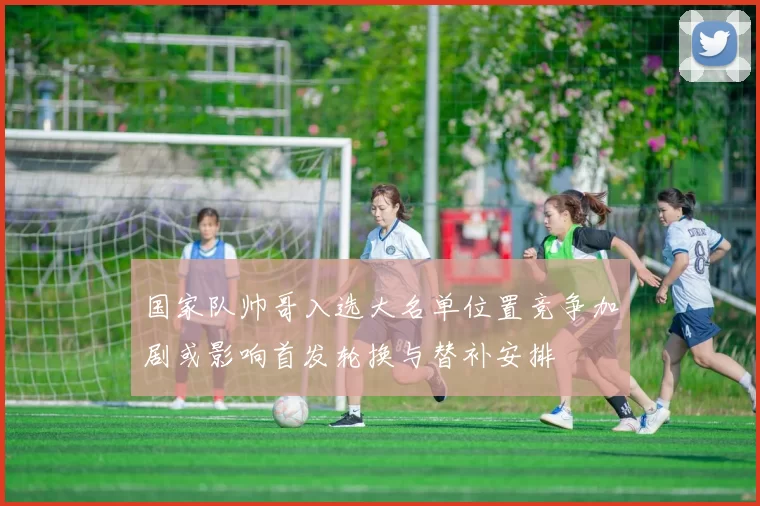 国家队帅哥入选大名单位置竞争加剧或影响首发轮换与替补安排
