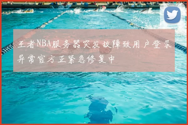 王者NBA服务器突发故障致用户登录异常官方正紧急修复中