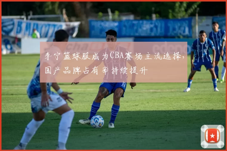 李宁篮球服成为CBA赛场主流选择，国产品牌占有率持续提升