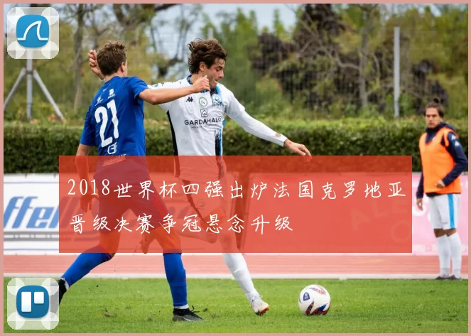 2018世界杯四强出炉法国克罗地亚晋级决赛争冠悬念升级