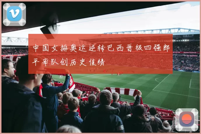 中国女排奥运逆转巴西晋级四强郎平率队创历史佳绩