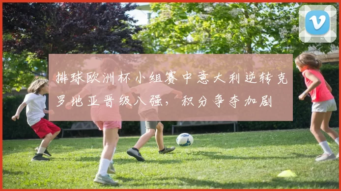 排球欧洲杯小组赛中意大利逆转克罗地亚晋级八强，积分争夺加剧