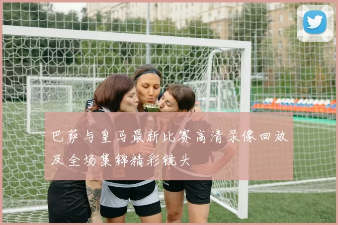 巴萨与皇马最新比赛高清录像回放及全场集锦精彩镜头