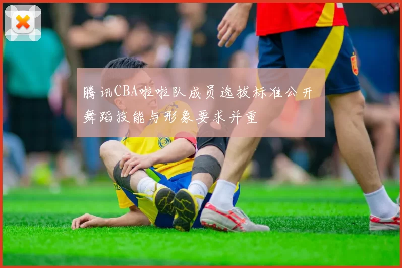 腾讯CBA啦啦队成员选拔标准公开 舞蹈技能与形象要求并重