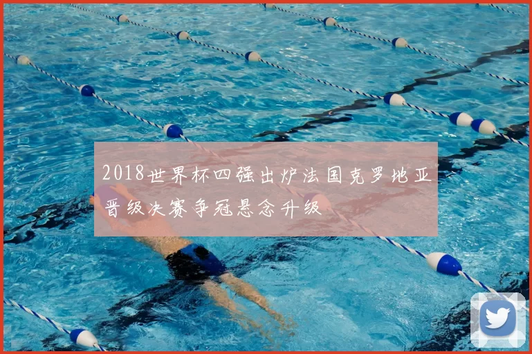2018世界杯四强出炉法国克罗地亚晋级决赛争冠悬念升级