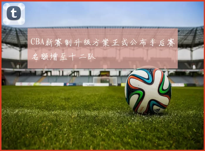 CBA新赛制升级方案正式公布季后赛名额增至十二队