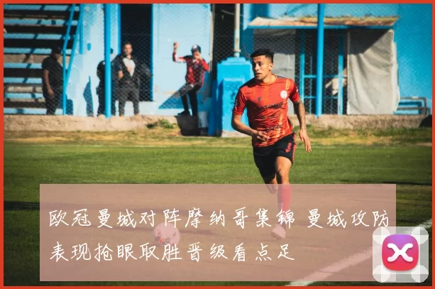 欧冠曼城对阵摩纳哥集锦 曼城攻防表现抢眼取胜晋级看点足