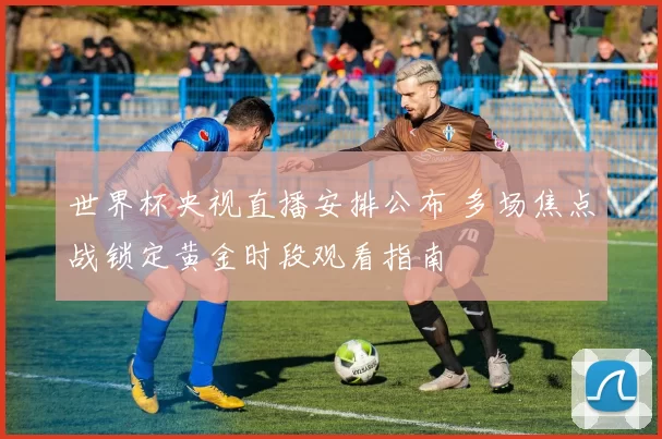 世界杯央视直播安排公布 多场焦点战锁定黄金时段观看指南