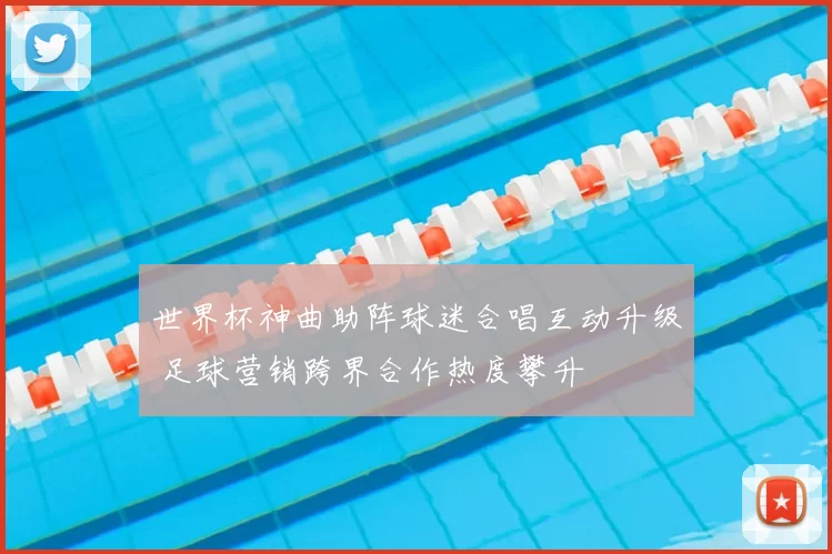 世界杯神曲助阵球迷合唱互动升级 足球营销跨界合作热度攀升