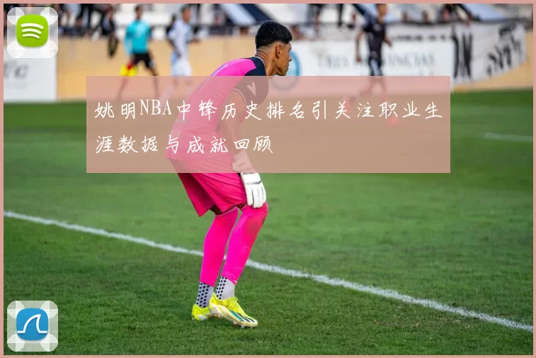 姚明NBA中锋历史排名引关注职业生涯数据与成就回顾