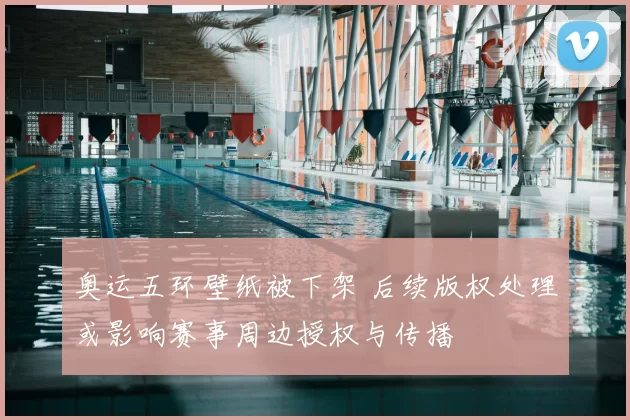 奥运五环壁纸被下架 后续版权处理或影响赛事周边授权与传播