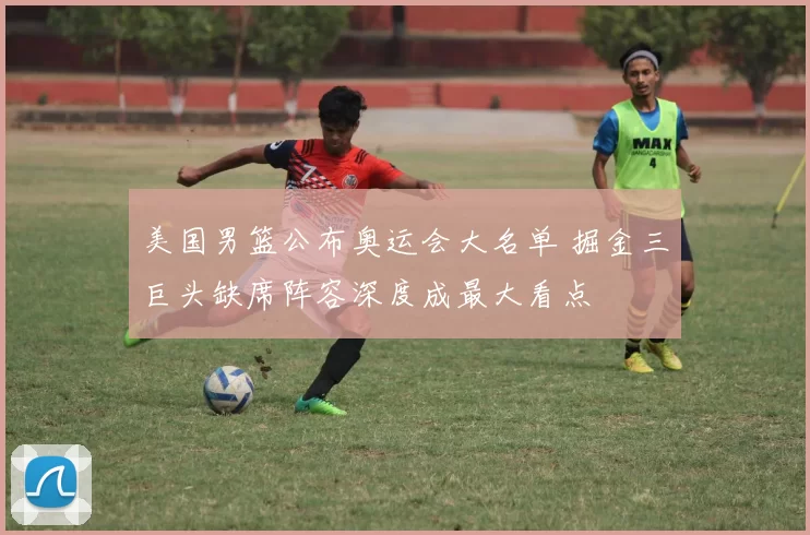 美国男篮公布奥运会大名单 掘金三巨头缺席阵容深度成最大看点