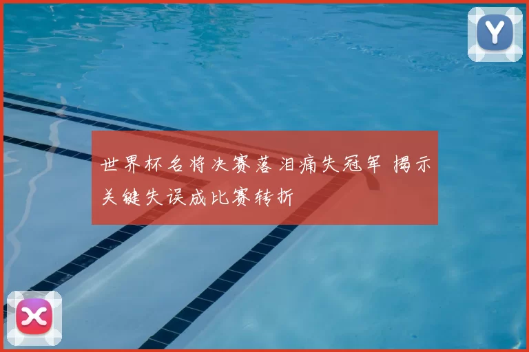世界杯名将决赛落泪痛失冠军 揭示关键失误成比赛转折