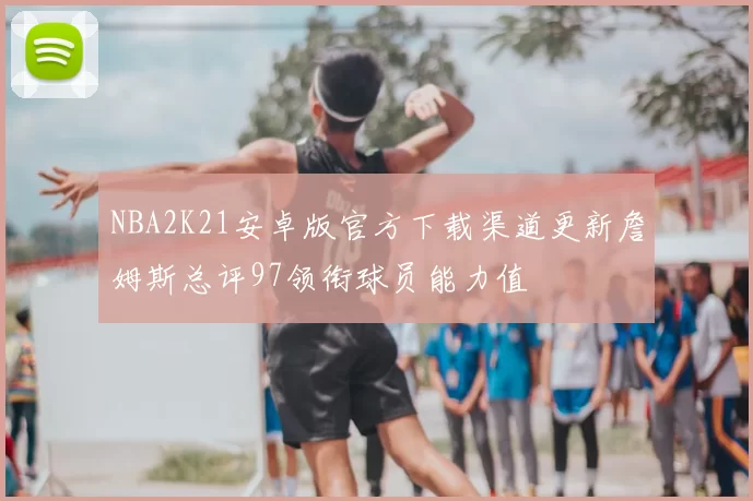 NBA2K21安卓版官方下载渠道更新詹姆斯总评97领衔球员能力值