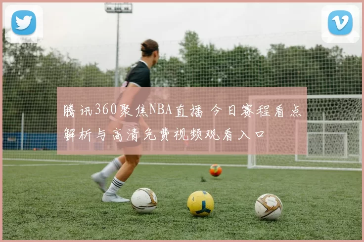 腾讯360聚焦NBA直播 今日赛程看点解析与高清免费视频观看入口