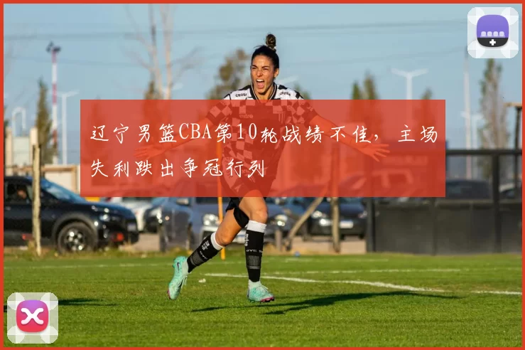 辽宁男篮CBA第10轮战绩不佳，主场失利跌出争冠行列
