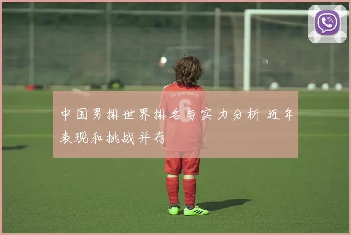 中国男排世界排名与实力分析 近年表现和挑战并存