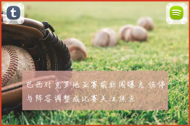 巴西对克罗地亚赛前新闻曝光 伤停与阵容调整成比赛关注焦点