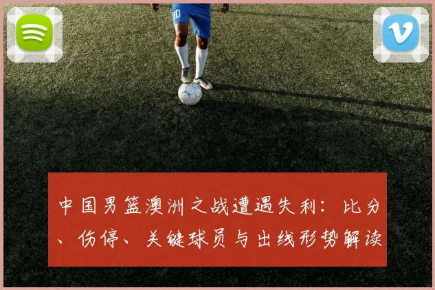 中国男篮澳洲之战遭遇失利：比分、伤停、关键球员与出线形势解读
