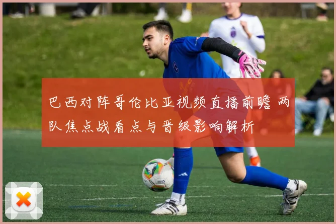 巴西对阵哥伦比亚视频直播前瞻 两队焦点战看点与晋级影响解析