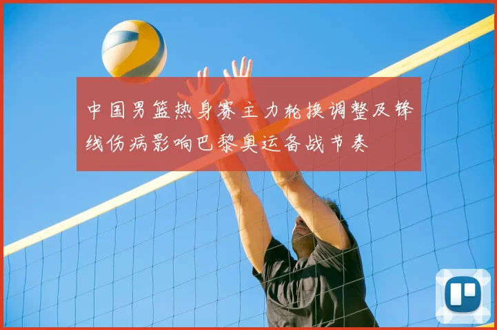 中国男篮热身赛主力轮换调整及锋线伤病影响巴黎奥运备战节奏