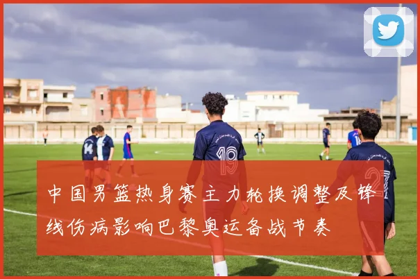 中国男篮热身赛主力轮换调整及锋线伤病影响巴黎奥运备战节奏