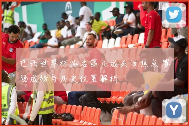 巴西世界杯排名第几成关注焦点 赛场成绩与历史位置解析